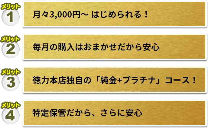 メリット1 月々3,000円〜 はじめられる！　メリット2 毎月の購入はおまかせだから安心　メリット3 徳力本店独自の「純金+プラチナ」コース！　メリット4 特定保管だから、さらに安心